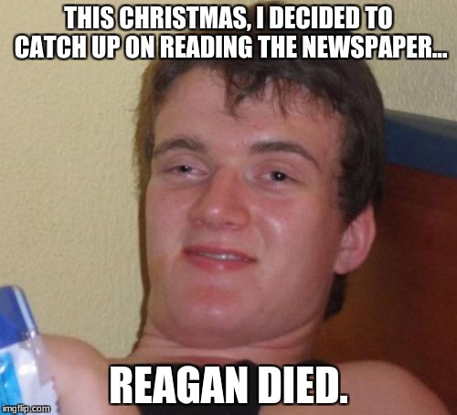 10 Guy Meme | THIS CHRISTMAS, I DECIDED TO CATCH UP ON READING THE NEWSPAPER... REAGAN DIED. | image tagged in memes,10 guy | made w/ Imgflip meme maker