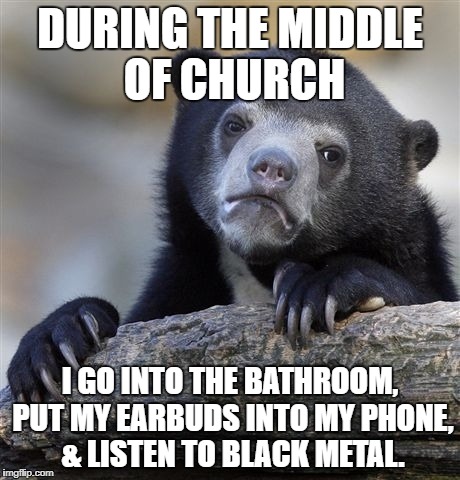 Confession Bear | DURING THE MIDDLE OF CHURCH; I GO INTO THE BATHROOM, PUT MY EARBUDS INTO MY PHONE, & LISTEN TO BLACK METAL. | image tagged in memes,confession bear,black metal,church,bathroom,heavy metal | made w/ Imgflip meme maker