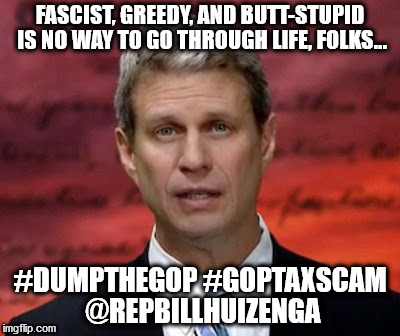Huizenga -- Fascist, Greedy, Butt-Stupid -- Grand Old Criminals | FASCIST, GREEDY, AND BUTT-STUPID IS NO WAY TO GO THROUGH LIFE, FOLKS... #DUMPTHEGOP #GOPTAXSCAM @REPBILLHUIZENGA | image tagged in goptaxscam,fascist,stupid,greedy,rep bill huizenga mi02 | made w/ Imgflip meme maker
