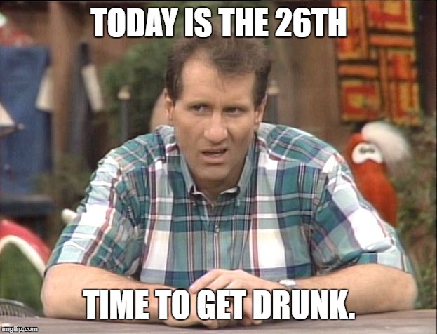 Al Bundy | TODAY IS THE 26TH; TIME TO GET DRUNK. | image tagged in al bundy | made w/ Imgflip meme maker