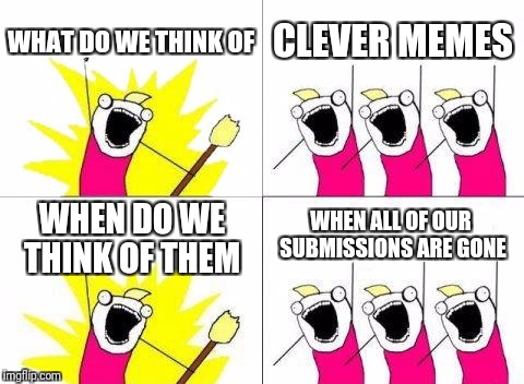 What Do We Want Meme | WHAT DO WE THINK OF; CLEVER MEMES; WHEN ALL OF OUR SUBMISSIONS ARE GONE; WHEN DO WE THINK OF THEM | image tagged in memes,what do we want | made w/ Imgflip meme maker
