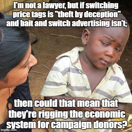 Third World Skeptical Kid Meme | I'm not a lawyer, but if switching price tags is "theft by deception" and bait and switch advertising isn't;; then could that mean that they're rigging the economic system for campaign donors? | image tagged in memes,third world skeptical kid | made w/ Imgflip meme maker