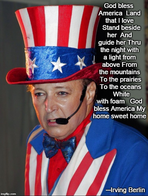 God Bless America by Irving Belin (Lyrics) | God bless America 
Land that I love  
Stand beside her 
And guide her
Thru the night with a light from above From the mountains 
To the prairies 
To the oceans  
White with foam
  God bless America
My home sweet home; ─Irving Berlin | image tagged in vince vance,uncle sam,irving berlin,god bless america,patriotism,patriotic songs | made w/ Imgflip meme maker
