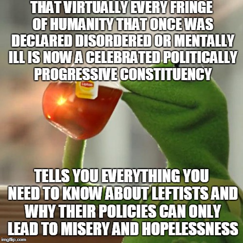 The Human Condition Hasn't Changed While Willful Ignorance Of It Has Increased | THAT VIRTUALLY EVERY FRINGE OF HUMANITY THAT ONCE WAS DECLARED DISORDERED OR MENTALLY ILL IS NOW A CELEBRATED POLITICALLY PROGRESSIVE CONSTITUENCY; TELLS YOU EVERYTHING YOU NEED TO KNOW ABOUT LEFTISTS AND WHY THEIR POLICIES CAN ONLY LEAD TO MISERY AND HOPELESSNESS | image tagged in memes,but thats none of my business,kermit the frog | made w/ Imgflip meme maker
