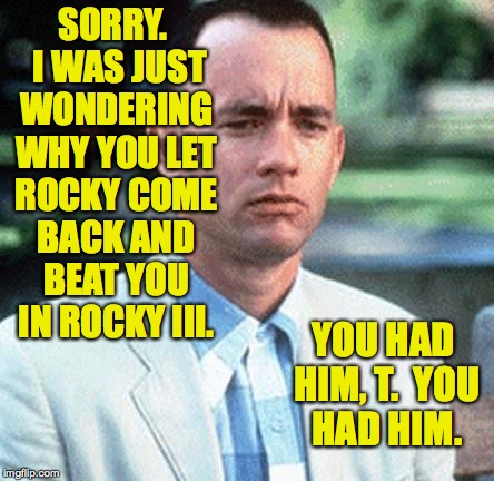 SORRY.  I WAS JUST WONDERING WHY YOU LET ROCKY COME BACK AND BEAT YOU IN ROCKY III. YOU HAD HIM, T.  YOU HAD HIM. | made w/ Imgflip meme maker