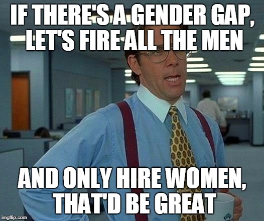 That Would Be Great Meme | IF THERE'S A GENDER GAP, LET'S FIRE ALL THE MEN AND ONLY HIRE WOMEN, THAT'D BE GREAT | image tagged in memes,that would be great | made w/ Imgflip meme maker