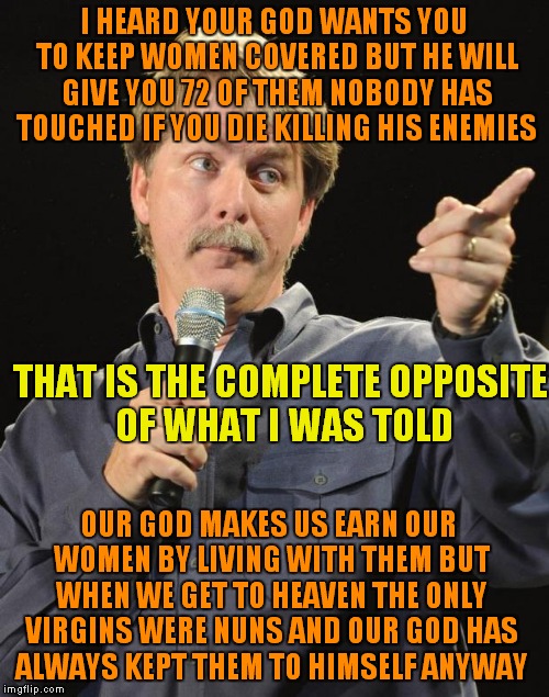 Jeff Foxworthy | I HEARD YOUR GOD WANTS YOU TO KEEP WOMEN COVERED BUT HE WILL GIVE YOU 72 OF THEM NOBODY HAS TOUCHED IF YOU DIE KILLING HIS ENEMIES; THAT IS THE COMPLETE OPPOSITE OF WHAT I WAS TOLD; OUR GOD MAKES US EARN OUR WOMEN BY LIVING WITH THEM BUT WHEN WE GET TO HEAVEN THE ONLY VIRGINS WERE NUNS AND OUR GOD HAS ALWAYS KEPT THEM TO HIMSELF ANYWAY | image tagged in jeff foxworthy | made w/ Imgflip meme maker