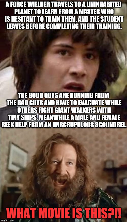 Before the dark times, before the Empire. This is the dark times for Stars Wars that Obi-wan always talked about. | A FORCE WIELDER TRAVELS TO A UNINHABITED PLANET TO LEARN FROM A MASTER WHO IS HESITANT TO TRAIN THEM, AND THE STUDENT LEAVES BEFORE COMPLETING THEIR TRAINING. THE GOOD GUYS ARE RUNNING FROM THE BAD GUYS AND HAVE TO EVACUATE WHILE OTHERS FIGHT GIANT WALKERS WITH TINY SHIPS, MEANWHILE A MALE AND FEMALE SEEK HELP FROM AN UNSCRUPULOUS SCOUNDREL. WHAT MOVIE IS THIS?!! | image tagged in memes,conspiracy keanu,what year is it,disney killed star wars,the last jedi,the empire strikes back | made w/ Imgflip meme maker