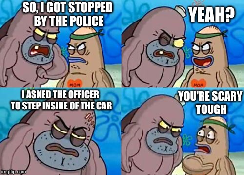 Well, I've never heard of that happening. | SO, I GOT STOPPED BY THE POLICE; YEAH? YOU'RE SCARY TOUGH; I ASKED THE OFFICER TO STEP INSIDE OF THE CAR | image tagged in how tough are you,memes,police | made w/ Imgflip meme maker