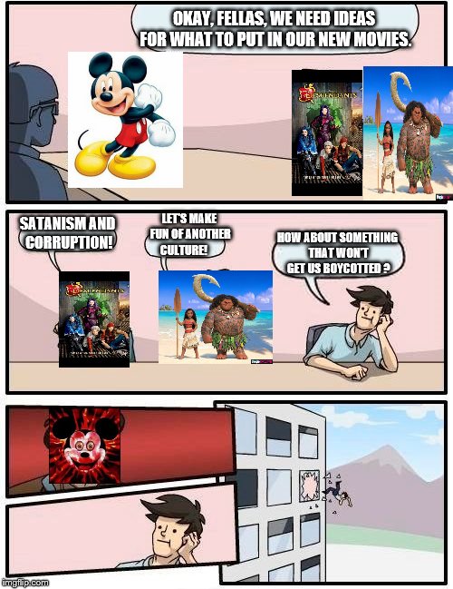 Modern Disney | OKAY, FELLAS, WE NEED IDEAS FOR WHAT TO PUT IN OUR NEW MOVIES. LET'S MAKE FUN OF ANOTHER CULTURE! SATANISM AND CORRUPTION! HOW ABOUT SOMETHING THAT WON'T GET US BOYCOTTED ? | image tagged in memes,boardroom meeting suggestion,satanism,disney,illuminati | made w/ Imgflip meme maker