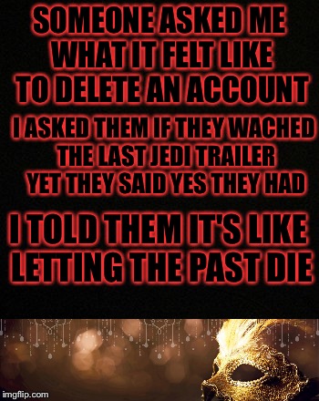 Well I quoted Star Wars so that's off my to-do list | SOMEONE ASKED ME WHAT IT FELT LIKE TO DELETE AN ACCOUNT; I ASKED THEM IF THEY WACHED THE LAST JEDI TRAILER YET THEY SAID YES THEY HAD; I TOLD THEM IT'S LIKE LETTING THE PAST DIE | image tagged in memes,meme,star wars,plain black | made w/ Imgflip meme maker