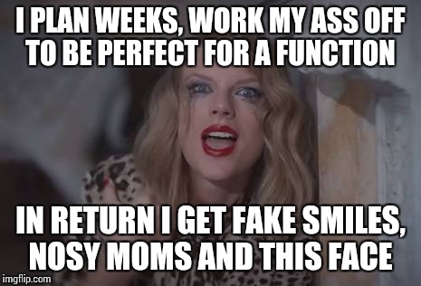 Belittled sorrow  | I PLAN WEEKS, WORK MY ASS OFF TO BE PERFECT FOR A FUNCTION; IN RETURN I GET FAKE SMILES, NOSY MOMS AND THIS FACE | image tagged in taylor swift,broken heart,angry,sorrow | made w/ Imgflip meme maker
