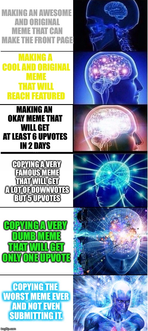 Expanding brain extended
 |  MAKING AN AWESOME AND ORIGINAL MEME THAT CAN MAKE THE FRONT PAGE; MAKING A COOL AND ORIGINAL MEME THAT WILL REACH FEATURED; MAKING AN OKAY MEME THAT WILL GET AT LEAST 6 UPVOTES IN 2 DAYS; COPYING A VERY FAMOUS MEME THAT WILL GET A LOT OF DOWNVOTES BUT 5 UPVOTES; COPYING A VERY DUMB MEME THAT WILL GET ONLY ONE UPVOTE; COPYING THE WORST MEME EVER AND NOT EVEN SUBMITTING IT. | image tagged in expanding brain extended,expanding brain,memes,meme making,long meme | made w/ Imgflip meme maker