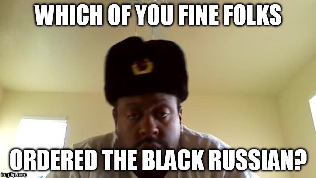 Black Russian | WHICH OF YOU FINE FOLKS; ORDERED THE BLACK RUSSIAN? | image tagged in funny memes | made w/ Imgflip meme maker