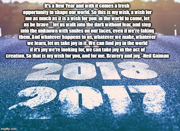 2018 | It’s a New Year and with it comes a fresh opportunity to shape our world. So this is my wish, a wish for me as much as it is a wish for you: in the world to come, let us be brave – let us walk into the dark without fear, and step into the unknown with smiles on our faces, even if we’re faking them. And whatever happens to us, whatever we make, whatever we learn, let us take joy in it. We can find joy in the world if it’s joy we’re looking for, we can take joy in the act of creation. So that is my wish for you, and for me. Bravery and joy.
-Neil Gaiman | image tagged in new year wish | made w/ Imgflip meme maker