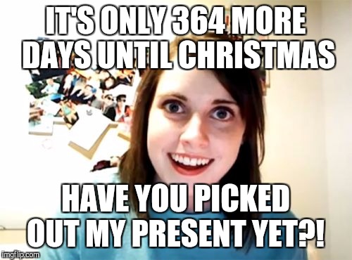 Are you ready for Christmas 2018?!  | IT'S ONLY 364 MORE DAYS UNTIL CHRISTMAS; HAVE YOU PICKED OUT MY PRESENT YET?! | image tagged in memes,overly attached girlfriend,christmas,christmas memes,jbmemegeek | made w/ Imgflip meme maker
