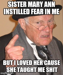 Back In My Day Meme | SISTER MARY ANN INSTILLED FEAR IN ME; BUT I LOVED HER CAUSE SHE TAUGHT ME SHIT | image tagged in memes,back in my day | made w/ Imgflip meme maker