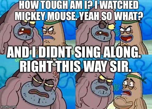How tough am I? | HOW TOUGH AM I? I WATCHED MICKEY MOUSE. YEAH SO WHAT? AND I DIDNT SING ALONG. RIGHT THIS WAY SIR. | image tagged in how tough am i | made w/ Imgflip meme maker
