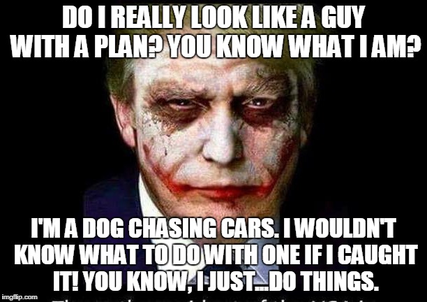 Trump as the Joker | DO I REALLY LOOK LIKE A GUY WITH A PLAN? YOU KNOW WHAT I AM? I'M A DOG CHASING CARS. I WOULDN'T KNOW WHAT TO DO WITH ONE IF I CAUGHT IT! YOU KNOW, I JUST...DO THINGS. | image tagged in trump,joker,batman,dog chasing cars | made w/ Imgflip meme maker