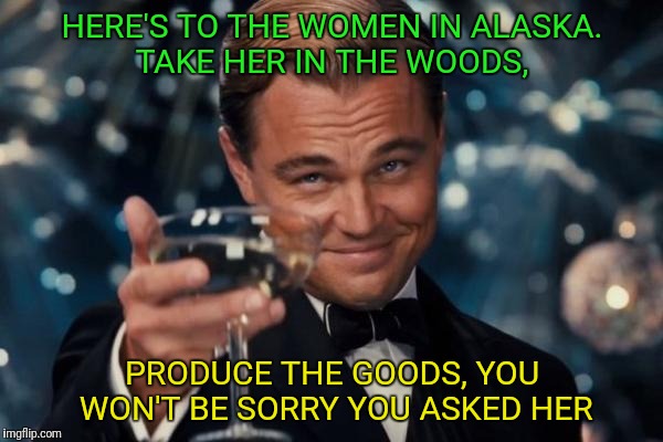 Leonardo Dicaprio Cheers Meme | HERE'S TO THE WOMEN IN ALASKA. TAKE HER IN THE WOODS, PRODUCE THE GOODS, YOU WON'T BE SORRY YOU ASKED HER | image tagged in memes,leonardo dicaprio cheers | made w/ Imgflip meme maker