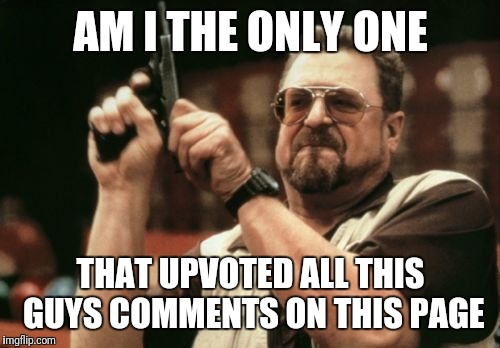 AM I THE ONLY ONE THAT UPVOTED ALL THIS GUYS COMMENTS ON THIS PAGE | image tagged in memes,am i the only one around here | made w/ Imgflip meme maker