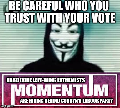 Momentum, careful who you trust with your vote | BE CAREFUL WHO YOU TRUST WITH YOUR VOTE; HARD CORE LEFT-WING EXTREMISTS; ARE HIDING BEHIND CORBYN'S LABOUR PARTY | image tagged in momentum extremists,corbyn pm,party of hate,communist socialist,anti royal,mcdonnell | made w/ Imgflip meme maker