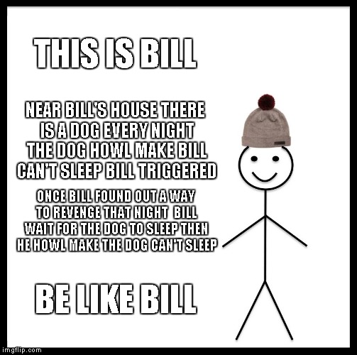 Be Like Bill | THIS IS BILL; NEAR BILL'S HOUSE THERE IS A DOG EVERY NIGHT THE DOG HOWL MAKE BILL CAN'T SLEEP BILL TRIGGERED; ONCE BILL FOUND OUT A WAY TO REVENGE THAT NIGHT  BILL WAIT FOR THE DOG TO SLEEP THEN HE HOWL MAKE THE DOG CAN'T SLEEP; BE LIKE BILL | image tagged in memes,be like bill | made w/ Imgflip meme maker