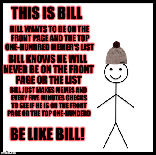 Be Like Bill | THIS IS BILL; BILL WANTS TO BE ON THE FRONT PAGE AND THE TOP ONE-HUNDRED MEMER'S LIST; BILL KNOWS HE WILL NEVER BE ON THE FRONT PAGE OR THE LIST; BILL JUST MAKES MEMES AND EVERY FIVE MINUTES CHECKS TO SEE IF HE IS ON THE FRONT PAGE OR THE TOP ONE-HUNDERD; BE LIKE BILL! | image tagged in memes,be like bill,front page,top 100 | made w/ Imgflip meme maker