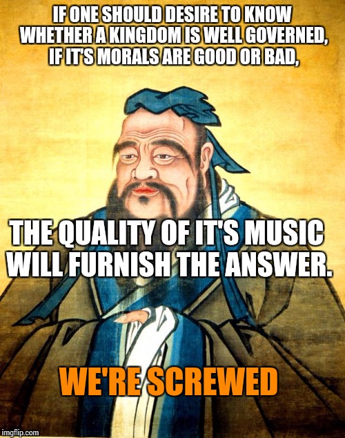 confucius | IF ONE SHOULD DESIRE TO KNOW WHETHER A KINGDOM IS WELL GOVERNED, IF IT'S MORALS ARE GOOD OR BAD, THE QUALITY OF IT'S MUSIC WILL FURNISH THE ANSWER. WE'RE SCREWED | image tagged in confucius | made w/ Imgflip meme maker