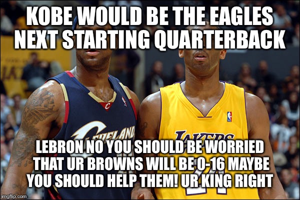 kobe and lebron | KOBE WOULD BE THE EAGLES NEXT STARTING QUARTERBACK; LEBRON NO YOU SHOULD BE WORRIED THAT UR BROWNS WILL BE 0-16 MAYBE YOU SHOULD HELP THEM! UR KING RIGHT | image tagged in kobe and lebron | made w/ Imgflip meme maker