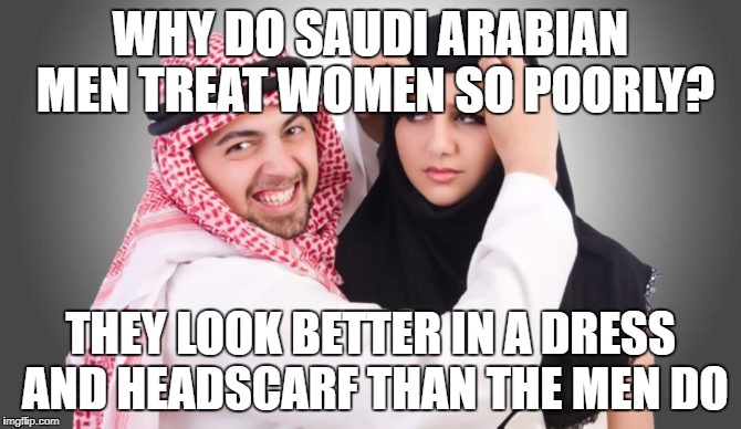 Arab women look better in a dress than their men do | WHY DO SAUDI ARABIAN MEN TREAT WOMEN SO POORLY? THEY LOOK BETTER IN A DRESS AND HEADSCARF THAN THE MEN DO | image tagged in saudi arabia,saudi,muslim,islam,women rights,transgender | made w/ Imgflip meme maker