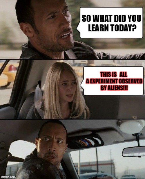 The Rock Driving | SO WHAT DID YOU LEARN TODAY? THIS IS   ALL A EXPERIMENT OBSERVED BY ALIENS!!! | image tagged in memes,the rock driving | made w/ Imgflip meme maker