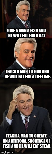 Jay Leno on Corporate America | GIVE A MAN A FISH AND HE WILL EAT FOR A DAY; TEACH A MAN TO FISH AND HE WILL EAT FOR A LIFETIME. TEACH A MAN TO CREATE AN ARTIFICIAL SHORTAGE OF FISH AND HE WILL EAT STEAK | image tagged in jay leno joke or bad pun,teach a man to fish,eating,shortages | made w/ Imgflip meme maker