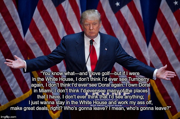 Donald Trump | “You know what—and I love golf—but if I were in the White House, I don’t think I’d ever see Turnberry again, I don’t think I’d ever see Doral again. I own Doral in Miami; I don’t think I’d ever see many of the places that I have. I don’t ever think that I’d see anything; I just wanna stay in the White House and work my ass off, make great deals, right? Who’s gonna leave? I mean, who’s gonna leave?” | image tagged in donald trump | made w/ Imgflip meme maker