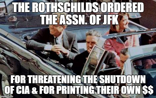 THE ROTHSCHILDS ORDERED THE ASSN. OF JFK; FOR THREATENING THE SHUTDOWN OF CIA & FOR PRINTING THEIR OWN $$ | image tagged in kennedy | made w/ Imgflip meme maker