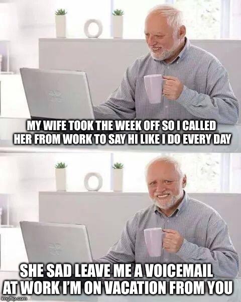 Hide the Pain Harold Meme | MY WIFE TOOK THE WEEK OFF SO I CALLED HER FROM WORK TO SAY HI LIKE I DO EVERY DAY; SHE SAD LEAVE ME A VOICEMAIL AT WORK I’M ON VACATION FROM YOU | image tagged in memes,hide the pain harold | made w/ Imgflip meme maker