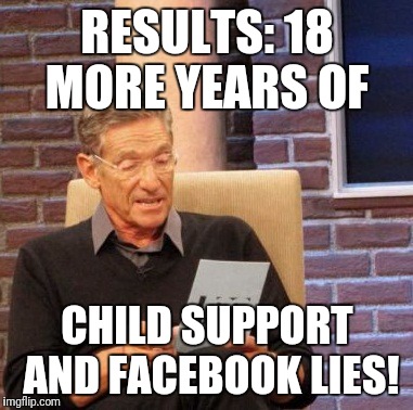 Maury Lie Detector Meme | RESULTS: 18 MORE YEARS OF; CHILD SUPPORT AND FACEBOOK LIES! | image tagged in memes,maury lie detector | made w/ Imgflip meme maker