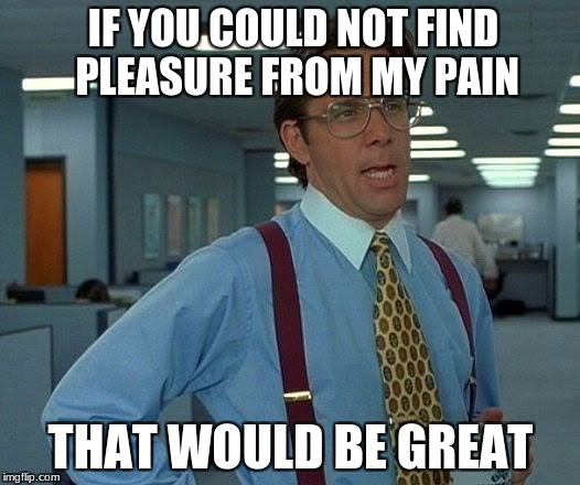 That Would Be Great Meme | IF YOU COULD NOT FIND PLEASURE FROM MY PAIN THAT WOULD BE GREAT | image tagged in memes,that would be great | made w/ Imgflip meme maker