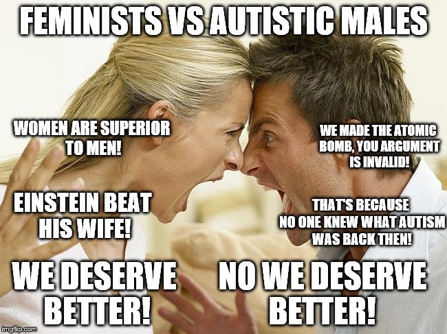 And now the battle you've been waiting for... | FEMINISTS VS AUTISTIC MALES; WOMEN ARE SUPERIOR TO MEN! WE MADE THE ATOMIC BOMB, YOU ARGUMENT IS INVALID! EINSTEIN BEAT HIS WIFE! THAT'S BECAUSE NO ONE KNEW WHAT AUTISM WAS BACK THEN! WE DESERVE BETTER! NO WE DESERVE BETTER! | image tagged in feminism,autistic,sjw,politically incorrect,men vs women,your argument is invalid | made w/ Imgflip meme maker