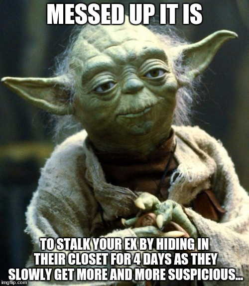 Star Wars Yoda Meme | MESSED UP IT IS; TO STALK YOUR EX BY HIDING IN THEIR CLOSET FOR 4 DAYS AS THEY SLOWLY GET MORE AND MORE SUSPICIOUS... | image tagged in memes,star wars yoda | made w/ Imgflip meme maker