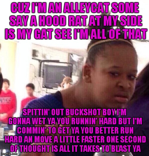 Black Girl Wat Meme | CUZ I'M AN ALLEYCAT SOME SAY A HOOD RAT AT MY SIDE IS MY GAT SEE I'M ALL OF THAT; SPITTIN' OUT BUCKSHOT BOY I'M GONNA WET YA YOU RUNNIN' HARD BUT I'M COMMIN' TO GET YA YOU BETTER RUN HARD AN MOVE A LITTLE FASTER ONE SECOND OF THOUGHT IS ALL IT TAKES TO BLAST YA | image tagged in memes,black girl wat | made w/ Imgflip meme maker