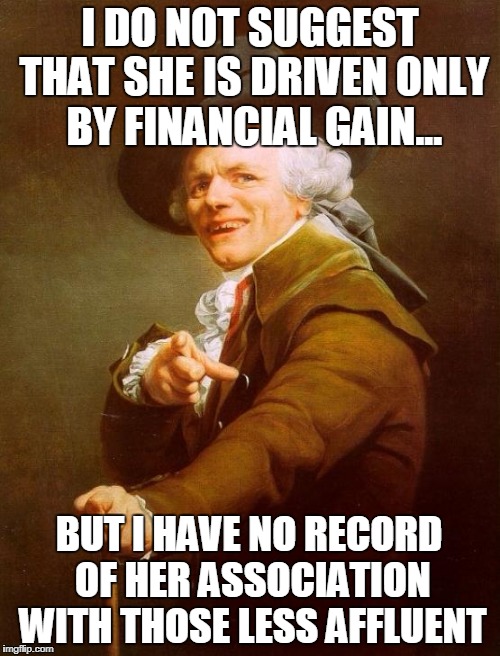 Joseph Ducreux | I DO NOT SUGGEST THAT SHE IS DRIVEN ONLY BY FINANCIAL GAIN... BUT I HAVE NO RECORD OF HER ASSOCIATION WITH THOSE LESS AFFLUENT | image tagged in memes,joseph ducreux | made w/ Imgflip meme maker