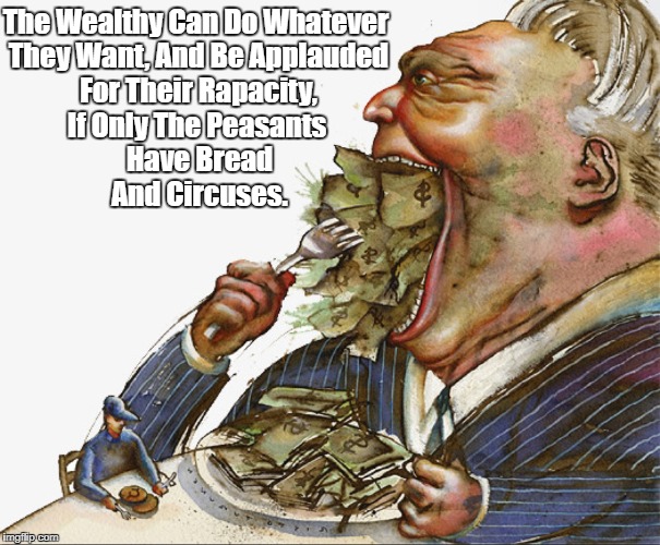 "The Rich Make Pigs Of Themselves While The Plebes Applaud The Presumed Goodness Of Their Overlords" | The Wealthy Can Do Whatever They Want, And Be Applauded For Their Rapacity, If Only The Peasants Have Bread And Circuses. | image tagged in plutocracy,oligarchy,the 1,financial fascism,the rich,the wealthy | made w/ Imgflip meme maker
