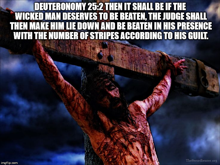 Jesus on the cross | DEUTERONOMY 25:2
THEN IT SHALL BE IF THE WICKED MAN DESERVES TO BE BEATEN, THE JUDGE SHALL THEN MAKE HIM LIE DOWN AND BE BEATEN IN HIS PRESENCE WITH THE NUMBER OF STRIPES ACCORDING TO HIS GUILT. | image tagged in jesus on the cross | made w/ Imgflip meme maker