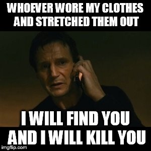 Liam Neeson Taken Meme | WHOEVER WORE MY CLOTHES AND STRETCHED THEM OUT; I WILL FIND YOU AND I WILL KILL YOU | image tagged in memes,liam neeson taken | made w/ Imgflip meme maker