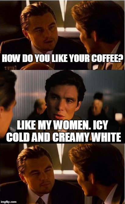 Inception | HOW DO YOU LIKE YOUR COFFEE? LIKE MY WOMEN. ICY COLD AND CREAMY WHITE | image tagged in memes,inception | made w/ Imgflip meme maker