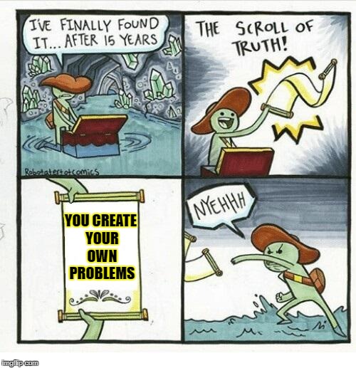 The Scroll Of Truth Meme | YOU CREATE YOUR OWN PROBLEMS | image tagged in the scroll of truth | made w/ Imgflip meme maker