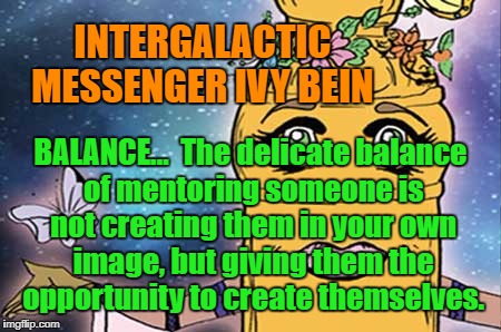 IVY BEIN - BALANCE | INTERGALACTIC MESSENGER IVY BEIN; BALANCE…  The delicate balance of mentoring someone is not creating them in your own image, but giving them the opportunity to create themselves. | image tagged in power,balance,peace,harmony,creativity,motivation | made w/ Imgflip meme maker