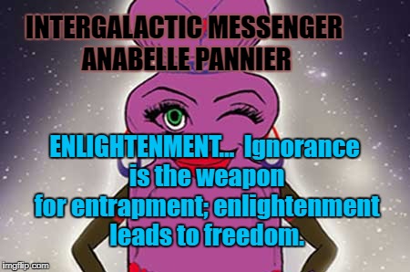 ANABELLE PANNIER - ENLIGHTENMENT | INTERGALACTIC MESSENGER ANABELLE PANNIER; ENLIGHTENMENT…  Ignorance is the weapon for entrapment; enlightenment leads to freedom. | image tagged in enlightenment,motivation,inspiration of the day,words of wisdom,positive thinking,deep thoughts | made w/ Imgflip meme maker