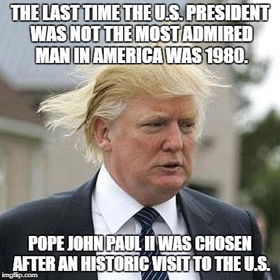 Donald Trump | THE LAST TIME THE U.S. PRESIDENT WAS NOT THE MOST ADMIRED MAN IN AMERICA WAS 1980. POPE JOHN PAUL II WAS CHOSEN AFTER AN HISTORIC VISIT TO THE U.S. | image tagged in donald trump | made w/ Imgflip meme maker